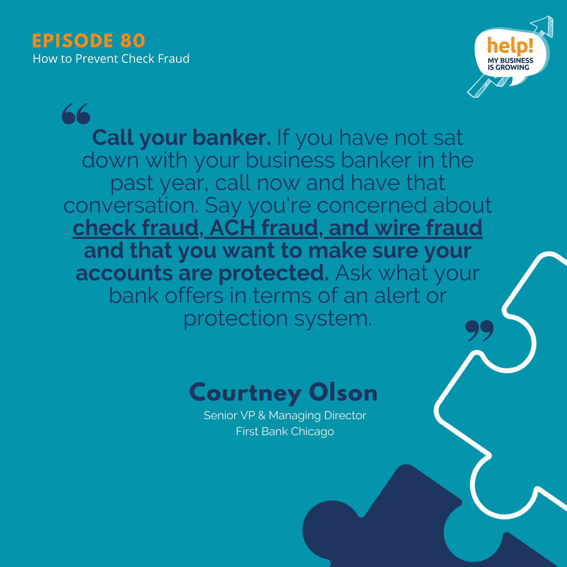 Call your banker. If you have not sat down with your business banker in the past year, call now and have that conversation. Say, you're concerned about check fraud, ACH fraud, wire fraud and that you want to make sure your accounts are protected. Ask what your bank offers in terms of an alert or protection system.